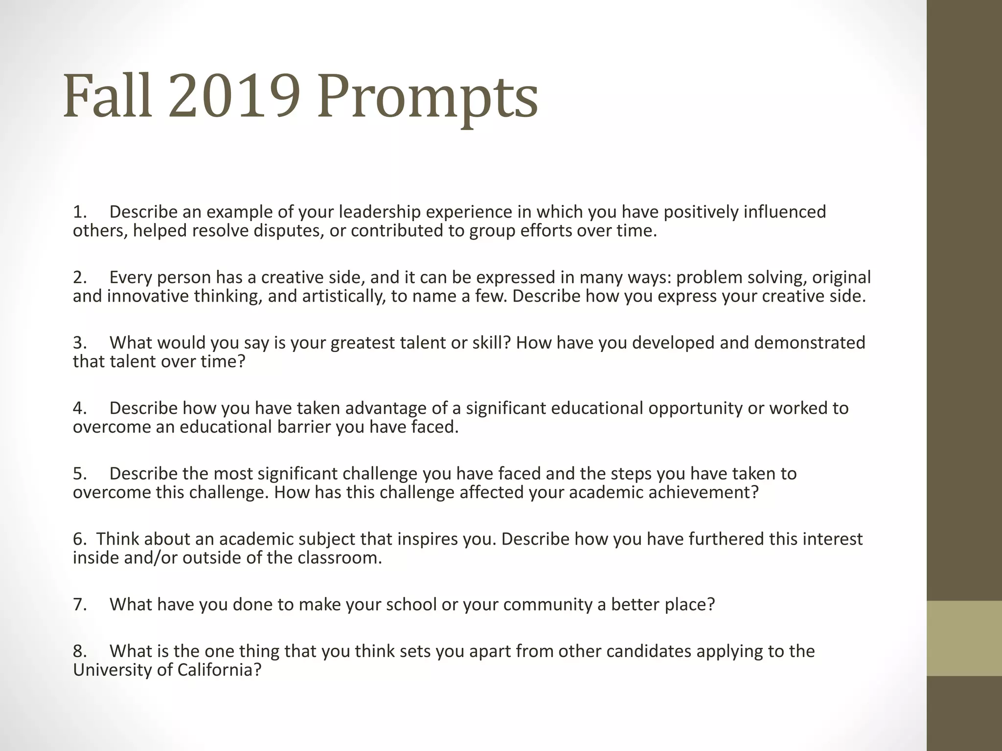Fall 2019 Prompts
1. Describe an example of your leadership experience in which you have positively influenced
others, helped resolve disputes, or contributed to group efforts over time.
2. Every person has a creative side, and it can be expressed in many ways: problem solving, original
and innovative thinking, and artistically, to name a few. Describe how you express your creative side.
3. What would you say is your greatest talent or skill? How have you developed and demonstrated
that talent over time?
4. Describe how you have taken advantage of a significant educational opportunity or worked to
overcome an educational barrier you have faced.
5. Describe the most significant challenge you have faced and the steps you have taken to
overcome this challenge. How has this challenge affected your academic achievement?
6. Think about an academic subject that inspires you. Describe how you have furthered this interest
inside and/or outside of the classroom.
7. What have you done to make your school or your community a better place?
8. What is the one thing that you think sets you apart from other candidates applying to the
University of California?
 