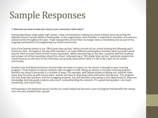 Sample Responses
7. What have you done to make your school or your community a better place?
Having attending a large public high school, I have contributed to making my school a better place by joining the
National Honors Society (NHS) in tenth grade. In this organization, each member is required to volunteer at numerous
school events throughout the year. I have enjoyed the service that I no longer view as mandatory, but as part of my
ongoing contribution to strengthening my school community.
One of my favorite events is our “8th Grade Step-up Day,” which consists of our school hosting the following year’s
freshman class. Throughout the day, NHS members run many different participatory activities which provide a great
way for them to meet some of their future classmates. While volunteering on this day, I socialize with the students
and answer all of their questions about the school. Volunteering at “8th Grade Step-up Day” positively impacts the
school because as the face of the institution, we proudly show others what it’s like to be a part of our school
community.
Another way that National Honors Society helps me leave an impact on my school is through its peer tutoring
program. I have helped numerous students who struggle in math. Being an advisor in the peer tutoring program
benefits my school community in a number of ways. For example, with fellow students helping out, teachers have
more time to come up with lesson plans, and do not have to stop down daily instruction during class. This program
not only helps the teachers, and the struggling students, but also benefits us by giving us the opportunity to share our
knowledge and help guide students who aren’t comprehending the material. It’s a great feeling when I can teach
something, and it just clicks.
Participating in the National Honors Society has really helped me become a part of program that benefits the school,
and I am very thankful that I joined!
 