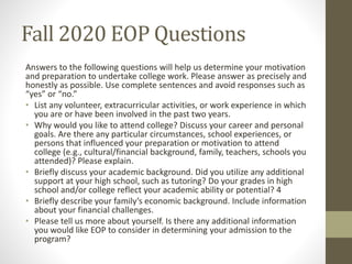 Fall 2020 EOP Questions
Answers to the following questions will help us determine your motivation
and preparation to undertake college work. Please answer as precisely and
honestly as possible. Use complete sentences and avoid responses such as
“yes” or “no.”
• List any volunteer, extracurricular activities, or work experience in which
you are or have been involved in the past two years.
• Why would you like to attend college? Discuss your career and personal
goals. Are there any particular circumstances, school experiences, or
persons that influenced your preparation or motivation to attend
college (e.g., cultural/financial background, family, teachers, schools you
attended)? Please explain.
• Briefly discuss your academic background. Did you utilize any additional
support at your high school, such as tutoring? Do your grades in high
school and/or college reflect your academic ability or potential? 4
• Briefly describe your family’s economic background. Include information
about your financial challenges.
• Please tell us more about yourself. Is there any additional information
you would like EOP to consider in determining your admission to the
program?
 
