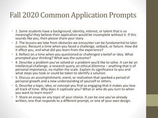 Fall 2020 Common Application Prompts
• 1. Some students have a background, identity, interest, or talent that is so
meaningful they believe their application would be incomplete without it. If this
sounds like you, then please share your story.
• 2. The lessons we take from obstacles we encounter can be fundamental to later
success. Recount a time when you faced a challenge, setback, or failure. How did
it affect you, and what did you learn from the experience?
• 3. Reflect on a time when you questioned or challenged a belief or idea. What
prompted your thinking? What was the outcome?
• 4. Describe a problem you’ve solved or a problem you’d like to solve. It can be an
intellectual challenge, a research query, an ethical dilemma – anything that is of
personal importance, no matter the scale. Explain its significance to you and
what steps you took or could be taken to identify a solution.
• 5. Discuss an accomplishment, event, or realization that sparked a period of
personal growth and a new understanding of yourself or others.
• 6. Describe a topic, idea, or concept you find so engaging that it makes you lose
all track of time. Why does it captivate you? What or who do you turn to when
you want to learn more?
• 7. Share an essay on any topic of your choice. It can be one you’ve already
written, one that responds to a different prompt, or one of your own design.
 