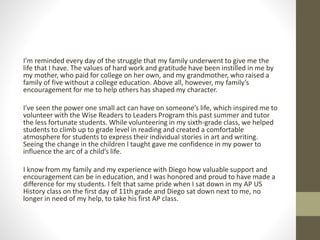 I’m reminded every day of the struggle that my family underwent to give me the
life that I have. The values of hard work and gratitude have been instilled in me by
my mother, who paid for college on her own, and my grandmother, who raised a
family of five without a college education. Above all, however, my family’s
encouragement for me to help others has shaped my character.
I’ve seen the power one small act can have on someone’s life, which inspired me to
volunteer with the Wise Readers to Leaders Program this past summer and tutor
the less fortunate students. While volunteering in my sixth-grade class, we helped
students to climb up to grade level in reading and created a comfortable
atmosphere for students to express their individual stories in art and writing.
Seeing the change in the children I taught gave me confidence in my power to
influence the arc of a child’s life.
I know from my family and my experience with Diego how valuable support and
encouragement can be in education, and I was honored and proud to have made a
difference for my students. I felt that same pride when I sat down in my AP US
History class on the first day of 11th grade and Diego sat down next to me, no
longer in need of my help, to take his first AP class.
 