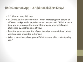 USC=CommonApp + 2AdditionalShortEssays
• 1. 250 word max. Pick one.
• USC believes that one learns best when interacting with people of
different backgrounds, experiences and perspectives. Tell us about a
time you were exposed to a new idea or when your beliefs were
challenged by another point of view.
• Describe something outside of your intended academic focus about
which you are interested in learning.
• What is something about yourself that is essential to understanding
you?
 