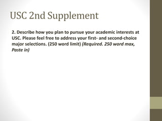 USC 2nd Supplement
2. Describe how you plan to pursue your academic interests at
USC. Please feel free to address your first- and second-choice
major selections. (250 word limit) (Required. 250 word max,
Paste in)
 