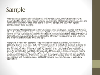 Sample
After extensive research and conversations with former alumni, I know firsthand how the
University of Southern California will sate my academic and intellectual hunger. Economics and
Political Science are two areas that I desire to study in college, and USC offers a great
combination of these passions.
While taking AP Microeconomics and AP Macroeconomics junior year, I learned that thinking
about the economy allows one to understand politics even more. Knowing that Economics and
Politics are two studies so rich in connection to each other, I was excited to discover that USC’s
Political Economy program not only combines two of my current passions but also allows me
the opportunity to integrate ethics and logic.
Along with the standard economic and political science courses available, two Political
Economy courses really stand out. The Political Economy of Institutions class will combine my
two passions right away, as I have always been interested in the role the government plays in
the economy. Another course that grabs my attention is the Law, Politics, and Public Policy
class. As a civic leader, I want to better understand the process of decision-making in making
laws. This class would allow me to explore how laws are made by researching and analyzing
different moral theories. The Political Economy major at USC would allow me to explore the
intersections with the economy and political theory and thus I am honored to submit my
application.
 