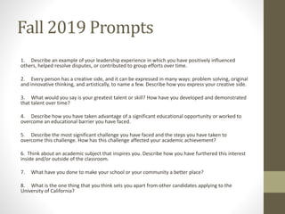 Fall 2019 Prompts
1. Describe an example of your leadership experience in which you have positively influenced
others, helped resolve disputes, or contributed to group efforts over time.
2. Every person has a creative side, and it can be expressed in many ways: problem solving, original
and innovative thinking, and artistically, to name a few. Describe how you express your creative side.
3. What would you say is your greatest talent or skill? How have you developed and demonstrated
that talent over time?
4. Describe how you have taken advantage of a significant educational opportunity or worked to
overcome an educational barrier you have faced.
5. Describe the most significant challenge you have faced and the steps you have taken to
overcome this challenge. How has this challenge affected your academic achievement?
6. Think about an academic subject that inspires you. Describe how you have furthered this interest
inside and/or outside of the classroom.
7. What have you done to make your school or your community a better place?
8. What is the one thing that you think sets you apart from other candidates applying to the
University of California?
 