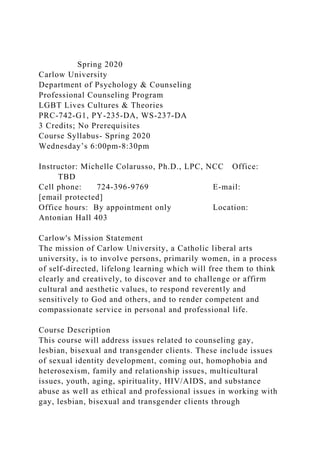Spring 2020
Carlow University
Department of Psychology & Counseling
Professional Counseling Program
LGBT Lives Cultures & Theories
PRC-742-G1, PY-235-DA, WS-237-DA
3 Credits; No Prerequisites
Course Syllabus- Spring 2020
Wednesday’s 6:00pm-8:30pm
Instructor: Michelle Colarusso, Ph.D., LPC, NCC Office:
TBD
Cell phone: 724-396-9769 E-mail:
[email protected]
Office hours: By appointment only Location:
Antonian Hall 403
Carlow's Mission Statement
The mission of Carlow University, a Catholic liberal arts
university, is to involve persons, primarily women, in a process
of self-directed, lifelong learning which will free them to think
clearly and creatively, to discover and to challenge or affirm
cultural and aesthetic values, to respond reverently and
sensitively to God and others, and to render competent and
compassionate service in personal and professional life.
Course Description
This course will address issues related to counseling gay,
lesbian, bisexual and transgender clients. These include issues
of sexual identity development, coming out, homophobia and
heterosexism, family and relationship issues, multicultural
issues, youth, aging, spirituality, HIV/AIDS, and substance
abuse as well as ethical and professional issues in working with
gay, lesbian, bisexual and transgender clients through
 