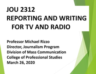 JOU 2312
REPORTING AND WRITING
FOR TV AND RADIO
Professor Michael Rizzo
Director, Journalism Program
Division of Mass Communication
College of Professional Studies
March 26, 2020
 