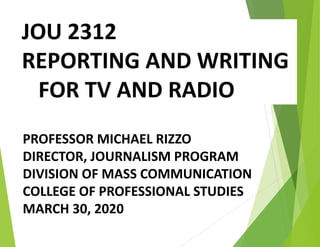 JOU 2312
REPORTING AND WRITING
FOR TV AND RADIO
PROFESSOR MICHAEL RIZZO
DIRECTOR, JOURNALISM PROGRAM
DIVISION OF MASS COMMUNICATION
COLLEGE OF PROFESSIONAL STUDIES
MARCH 30, 2020
 