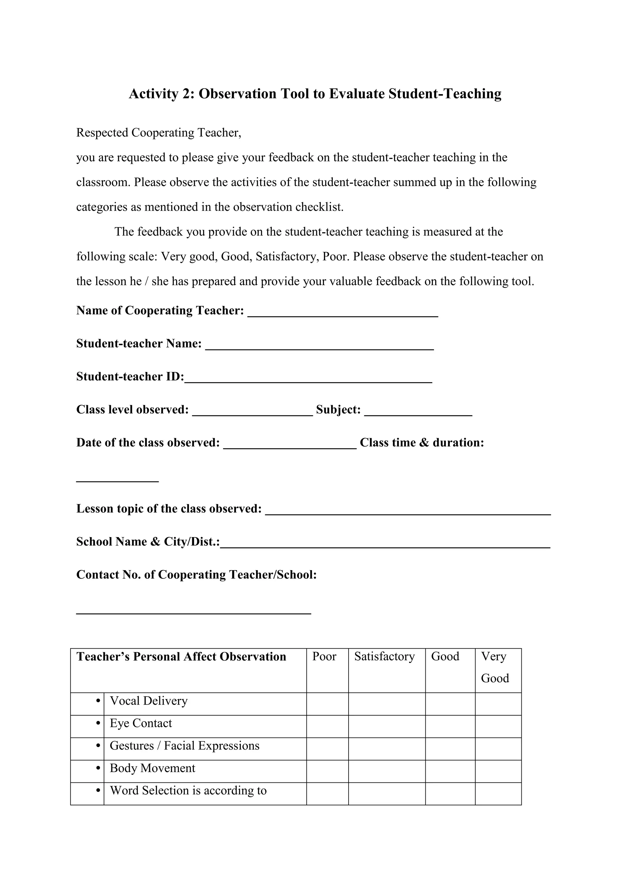 Activity 2: Observation Tool to Evaluate Student-Teaching
Respected Cooperating Teacher,
you are requested to please give your feedback on the student-teacher teaching in the
classroom. Please observe the activities of the student-teacher summed up in the following
categories as mentioned in the observation checklist.
The feedback you provide on the student-teacher teaching is measured at the
following scale: Very good, Good, Satisfactory, Poor. Please observe the student-teacher on
the lesson he / she has prepared and provide your valuable feedback on the following tool.
Name of Cooperating Teacher: ______________________________
Student-teacher Name: ____________________________________
Student-teacher ID:_______________________________________
Class level observed: ___________________ Subject: _________________
Date of the class observed: _____________________ Class time & duration:
_____________
Lesson topic of the class observed: _____________________________________________
School Name & City/Dist.:____________________________________________________
Contact No. of Cooperating Teacher/School:
_____________________________________
Teacher’s Personal Affect Observation Poor Satisfactory Good Very
Good
• Vocal Delivery
• Eye Contact
• Gestures / Facial Expressions
• Body Movement
• Word Selection is according to
 