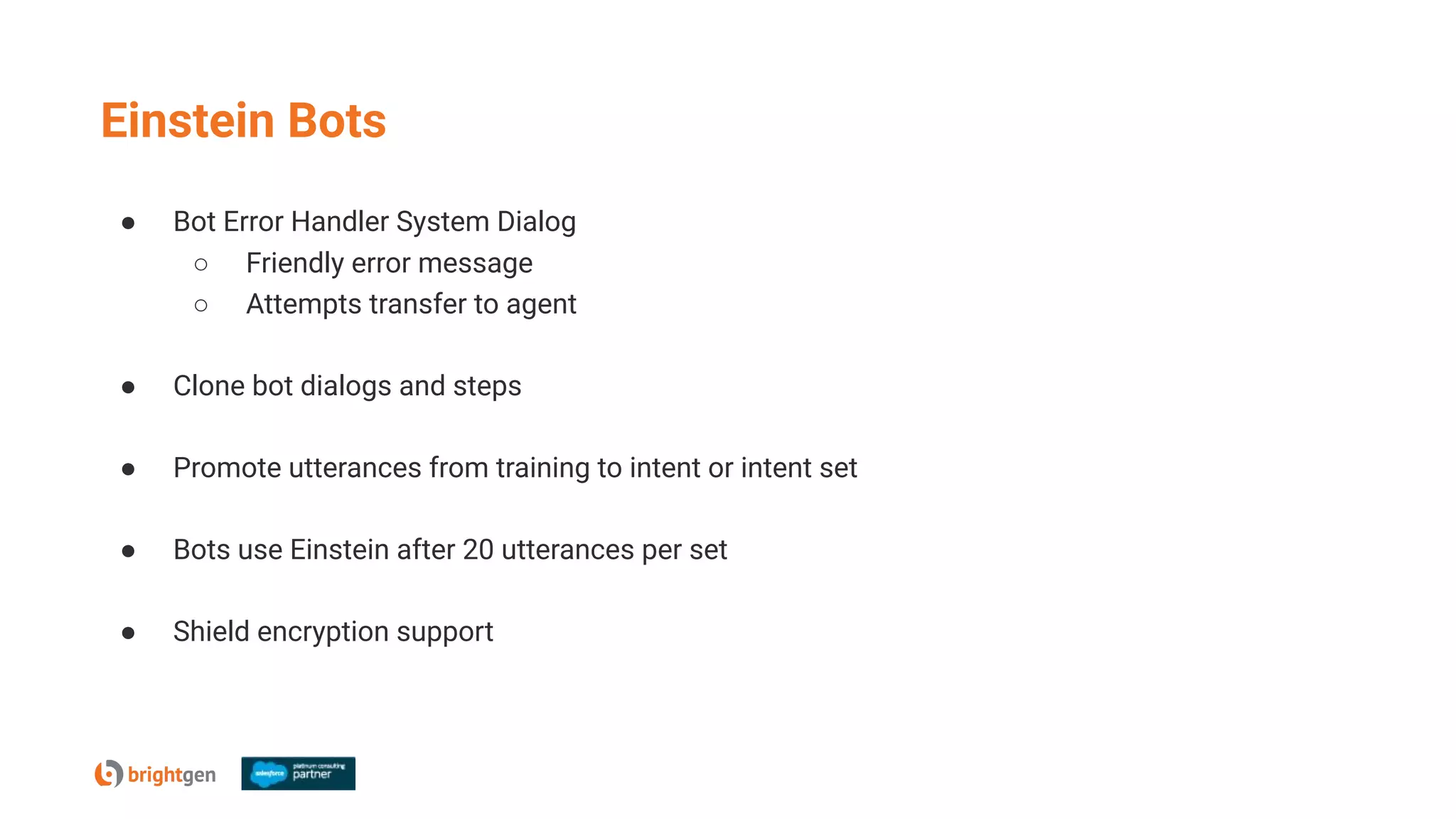 Einstein Bots
● Bot Error Handler System Dialog
○ Friendly error message
○ Attempts transfer to agent
● Clone bot dialogs and steps
● Promote utterances from training to intent or intent set
● Bots use Einstein after 20 utterances per set
● Shield encryption support
 