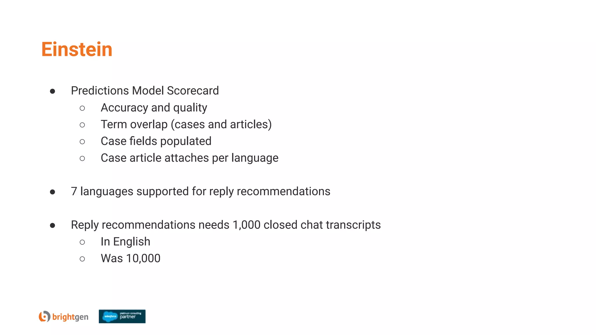 Einstein
● Predictions Model Scorecard
○ Accuracy and quality
○ Term overlap (cases and articles)
○ Case ﬁelds populated
○ Case article attaches per language
● 7 languages supported for reply recommendations
● Reply recommendations needs 1,000 closed chat transcripts
○ In English
○ Was 10,000
 
