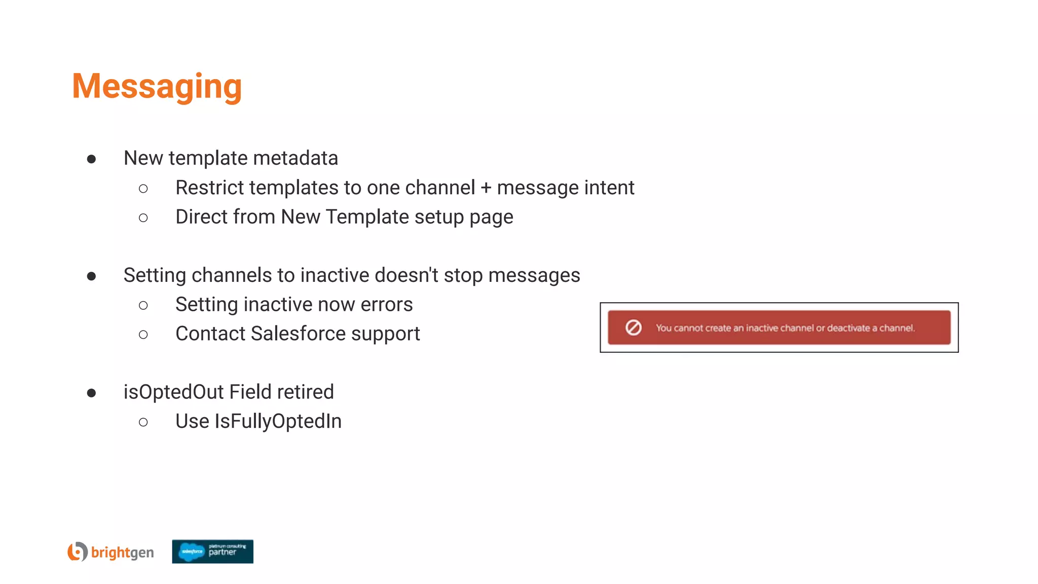 Messaging
● New template metadata
○ Restrict templates to one channel + message intent
○ Direct from New Template setup page
● Setting channels to inactive doesn't stop messages
○ Setting inactive now errors
○ Contact Salesforce support
● isOptedOut Field retired
○ Use IsFullyOptedIn
 