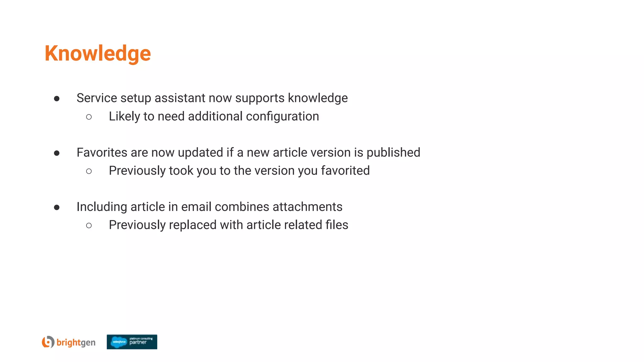 Knowledge
● Service setup assistant now supports knowledge
○ Likely to need additional conﬁguration
● Favorites are now updated if a new article version is published
○ Previously took you to the version you favorited
● Including article in email combines attachments
○ Previously replaced with article related ﬁles
 