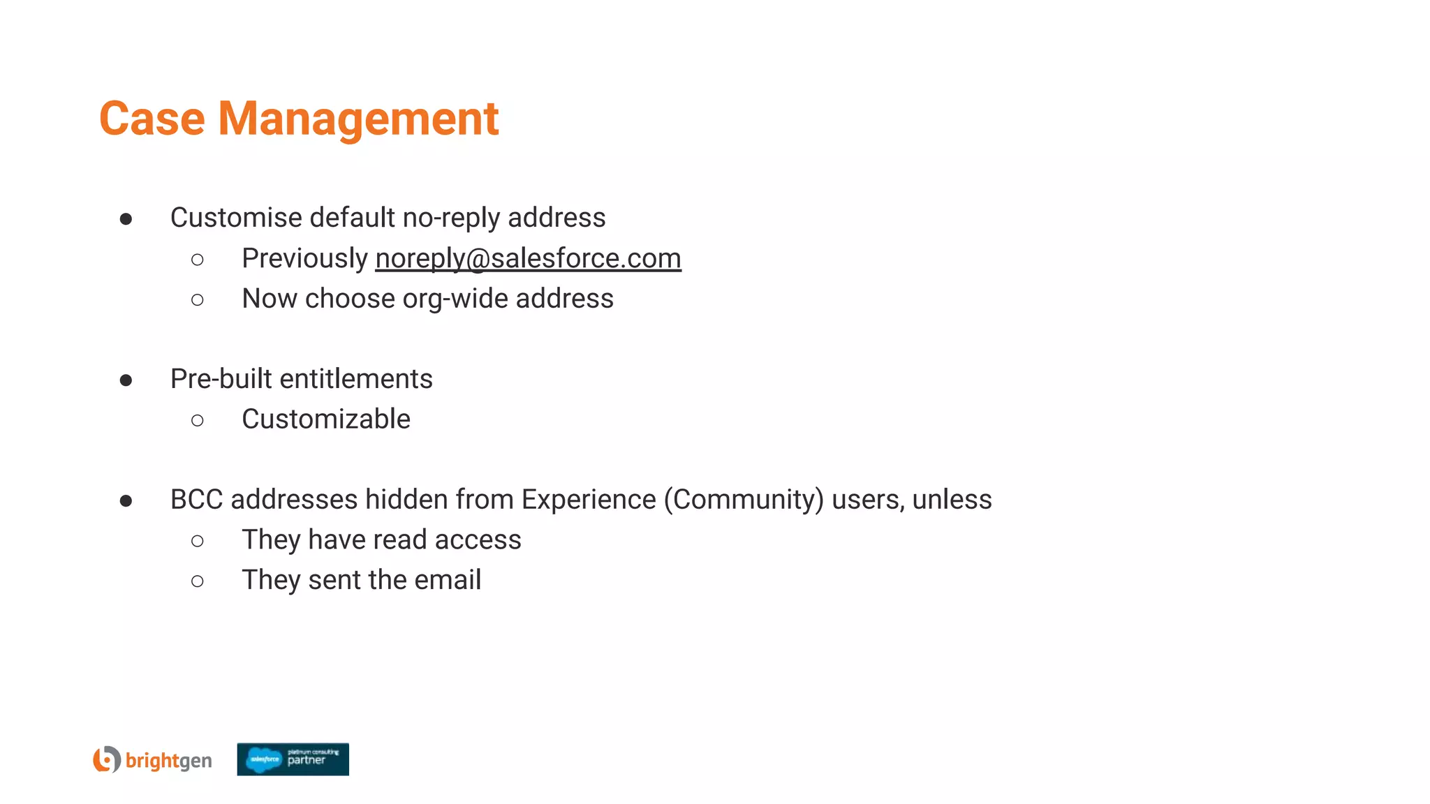 Case Management
● Customise default no-reply address
○ Previously noreply@salesforce.com
○ Now choose org-wide address
● Pre-built entitlements
○ Customizable
● BCC addresses hidden from Experience (Community) users, unless
○ They have read access
○ They sent the email
 
