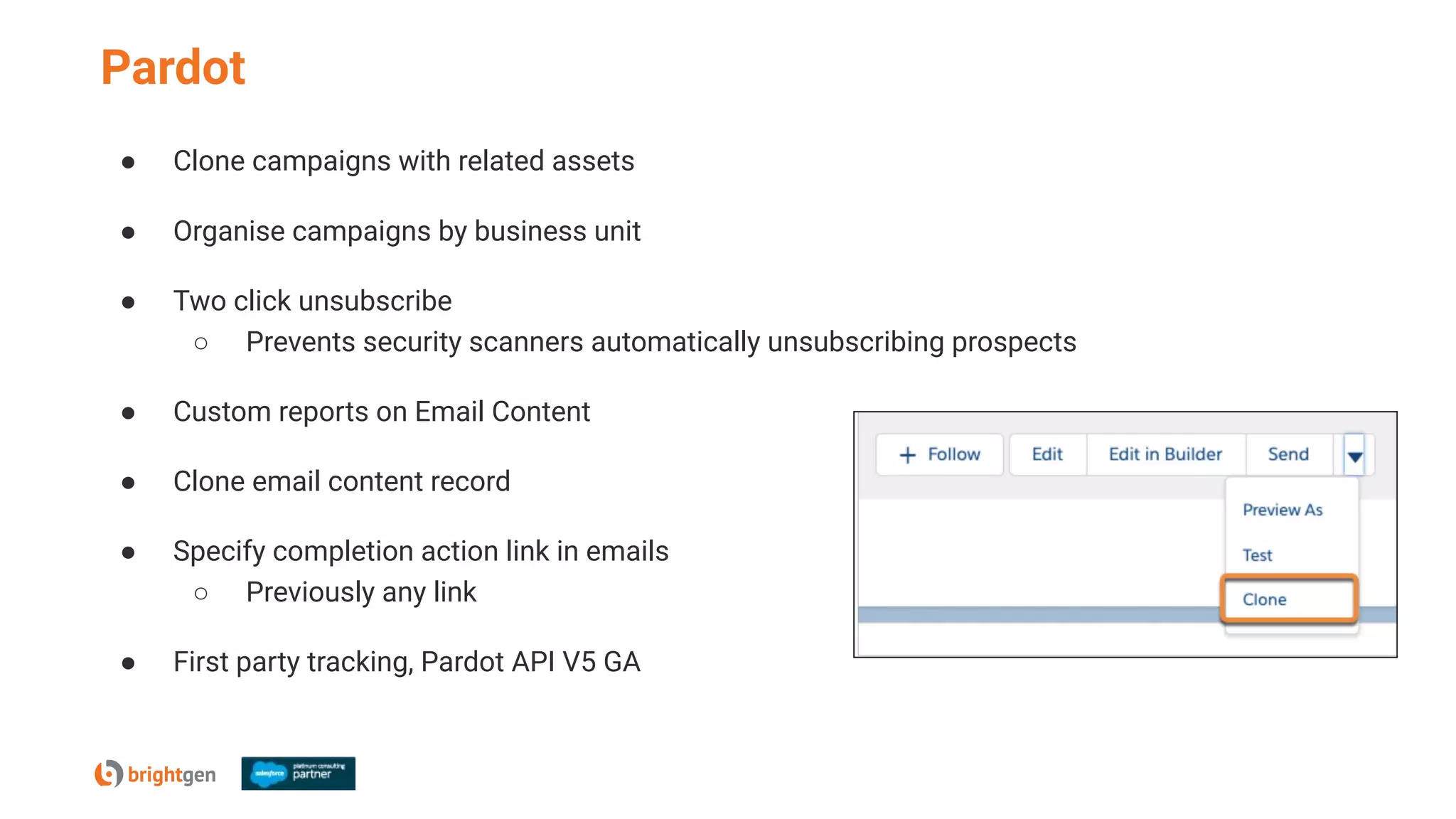 Pardot
● Clone campaigns with related assets
● Organise campaigns by business unit
● Two click unsubscribe
○ Prevents security scanners automatically unsubscribing prospects
● Custom reports on Email Content
● Clone email content record
● Specify completion action link in emails
○ Previously any link
● First party tracking, Pardot API V5 GA
 