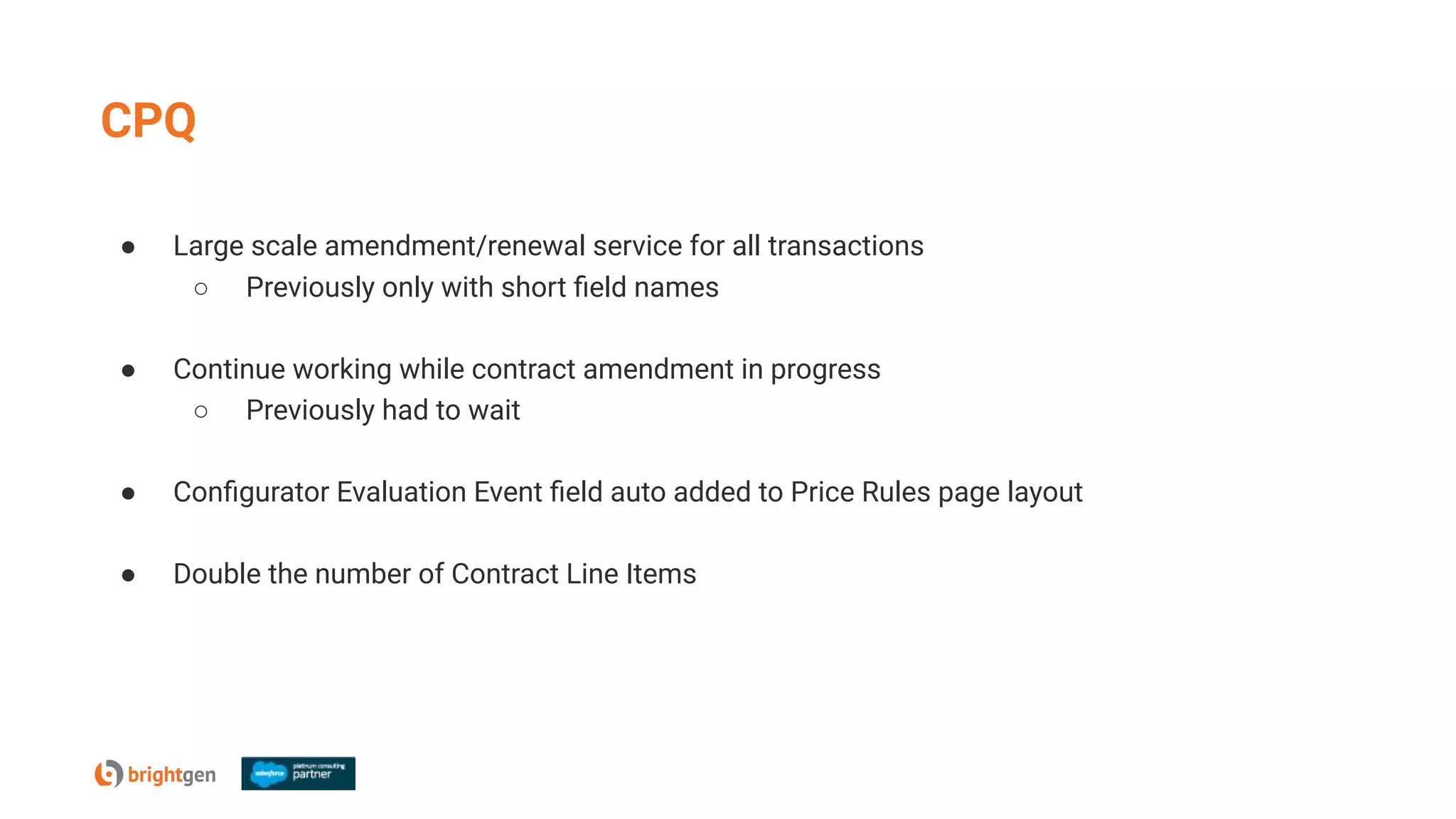 CPQ
● Large scale amendment/renewal service for all transactions
○ Previously only with short ﬁeld names
● Continue working while contract amendment in progress
○ Previously had to wait
● Conﬁgurator Evaluation Event ﬁeld auto added to Price Rules page layout
● Double the number of Contract Line Items
 