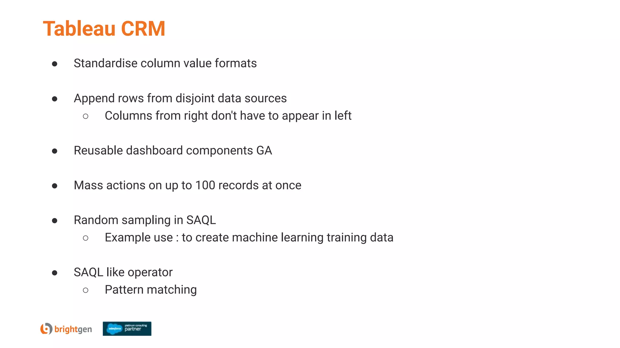 Tableau CRM
● Standardise column value formats
● Append rows from disjoint data sources
○ Columns from right don't have to appear in left
● Reusable dashboard components GA
● Mass actions on up to 100 records at once
● Random sampling in SAQL
○ Example use : to create machine learning training data
● SAQL like operator
○ Pattern matching
 