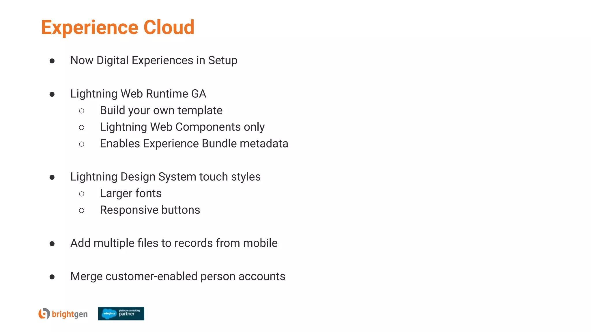 Experience Cloud
● Now Digital Experiences in Setup
● Lightning Web Runtime GA
○ Build your own template
○ Lightning Web Components only
○ Enables Experience Bundle metadata
● Lightning Design System touch styles
○ Larger fonts
○ Responsive buttons
● Add multiple ﬁles to records from mobile
● Merge customer-enabled person accounts
 