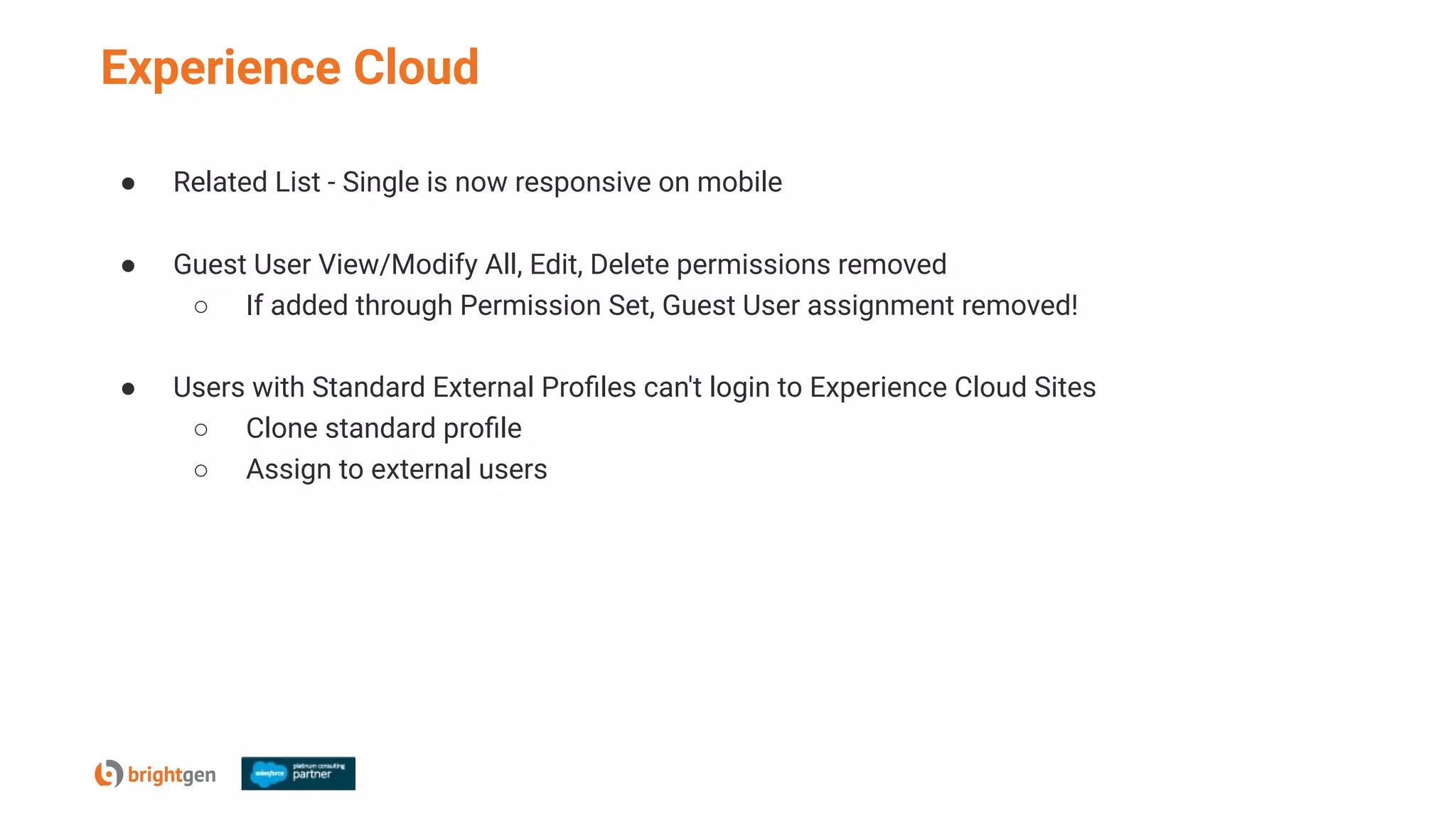Experience Cloud
● Related List - Single is now responsive on mobile
● Guest User View/Modify All, Edit, Delete permissions removed
○ If added through Permission Set, Guest User assignment removed!
● Users with Standard External Proﬁles can't login to Experience Cloud Sites
○ Clone standard proﬁle
○ Assign to external users
 