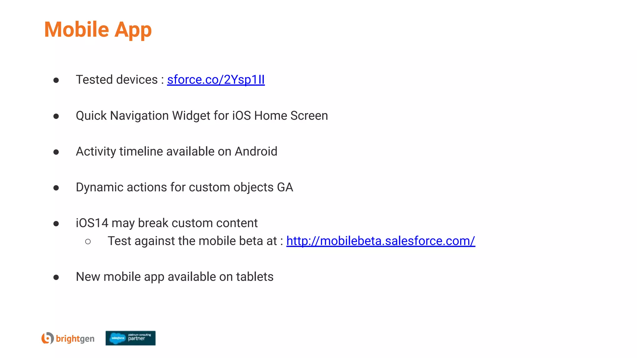 Mobile App
● Tested devices : sforce.co/2Ysp1II
● Quick Navigation Widget for iOS Home Screen
● Activity timeline available on Android
● Dynamic actions for custom objects GA
● iOS14 may break custom content
○ Test against the mobile beta at : http://mobilebeta.salesforce.com/
● New mobile app available on tablets
 
