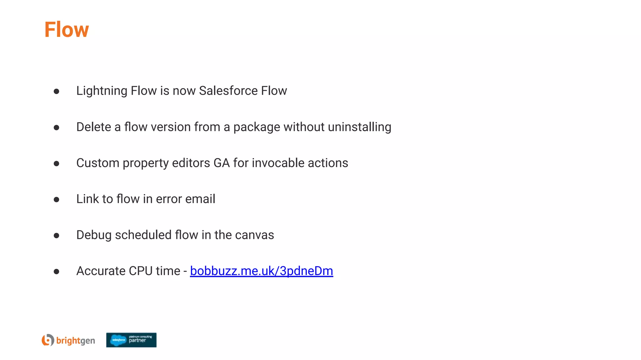 Flow
● Lightning Flow is now Salesforce Flow
● Delete a ﬂow version from a package without uninstalling
● Custom property editors GA for invocable actions
● Link to ﬂow in error email
● Debug scheduled ﬂow in the canvas
● Accurate CPU time - bobbuzz.me.uk/3pdneDm
 