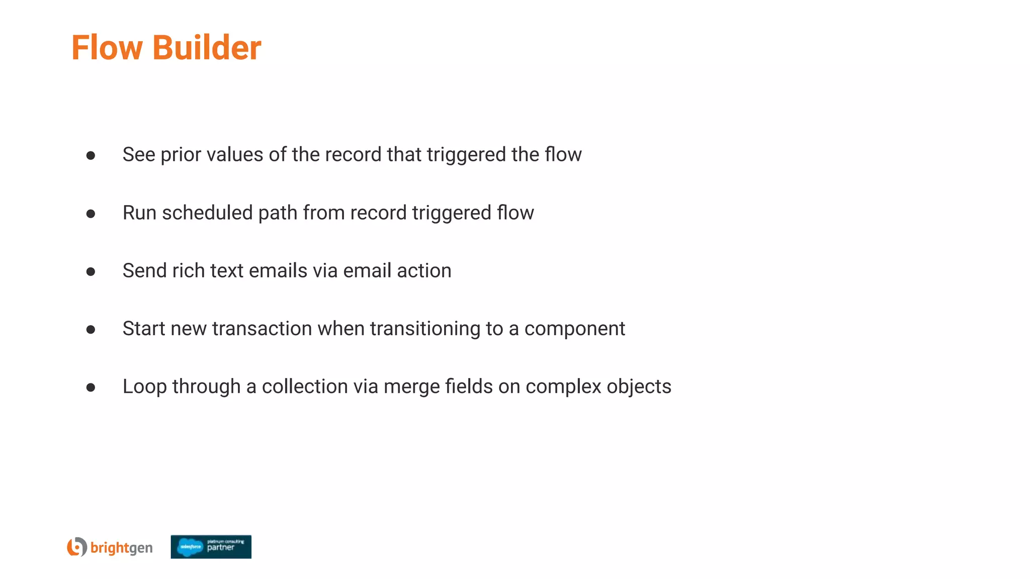 Flow Builder
● See prior values of the record that triggered the ﬂow
● Run scheduled path from record triggered ﬂow
● Send rich text emails via email action
● Start new transaction when transitioning to a component
● Loop through a collection via merge ﬁelds on complex objects
 