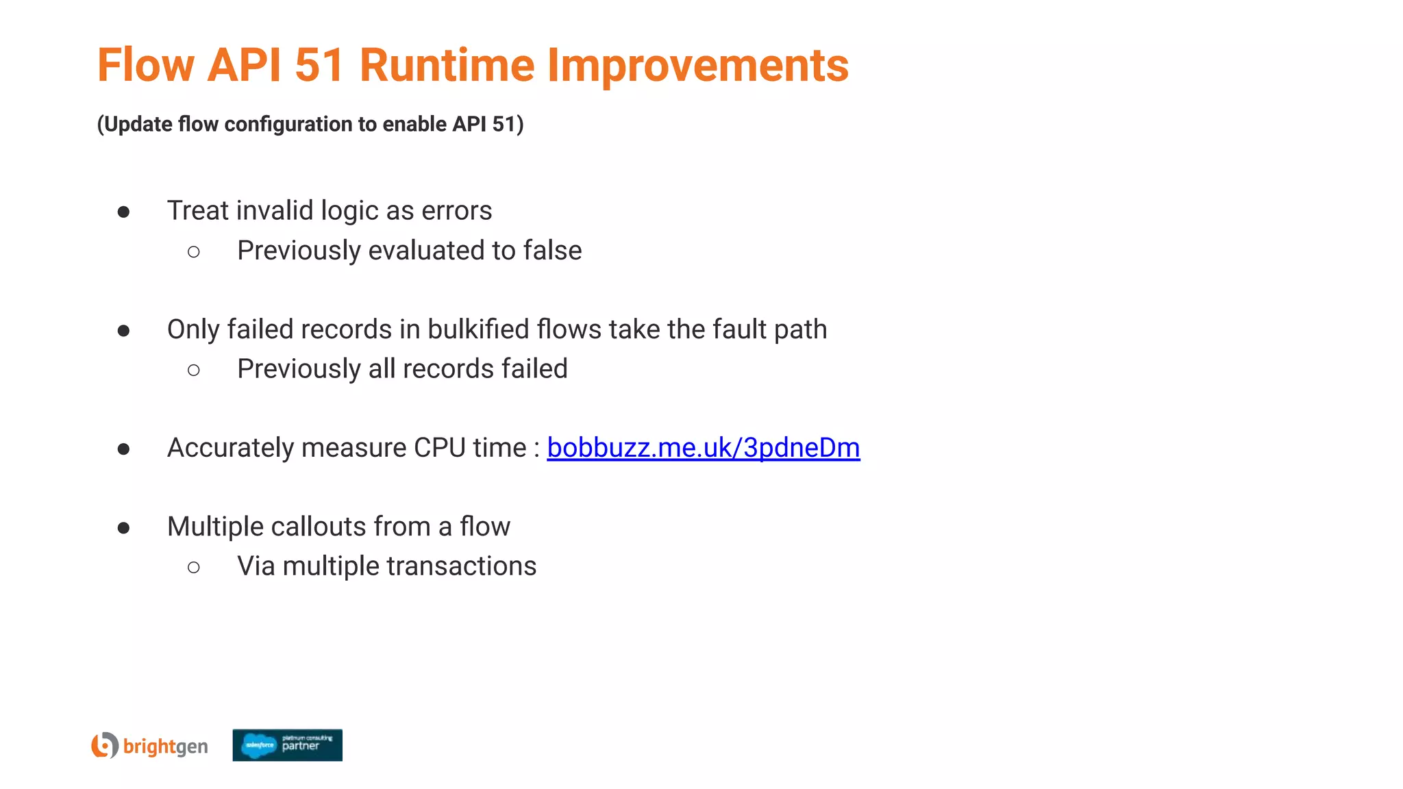 Flow API 51 Runtime Improvements
● Treat invalid logic as errors
○ Previously evaluated to false
● Only failed records in bulkiﬁed ﬂows take the fault path
○ Previously all records failed
● Accurately measure CPU time : bobbuzz.me.uk/3pdneDm
● Multiple callouts from a ﬂow
○ Via multiple transactions
(Update ﬂow conﬁguration to enable API 51)
 