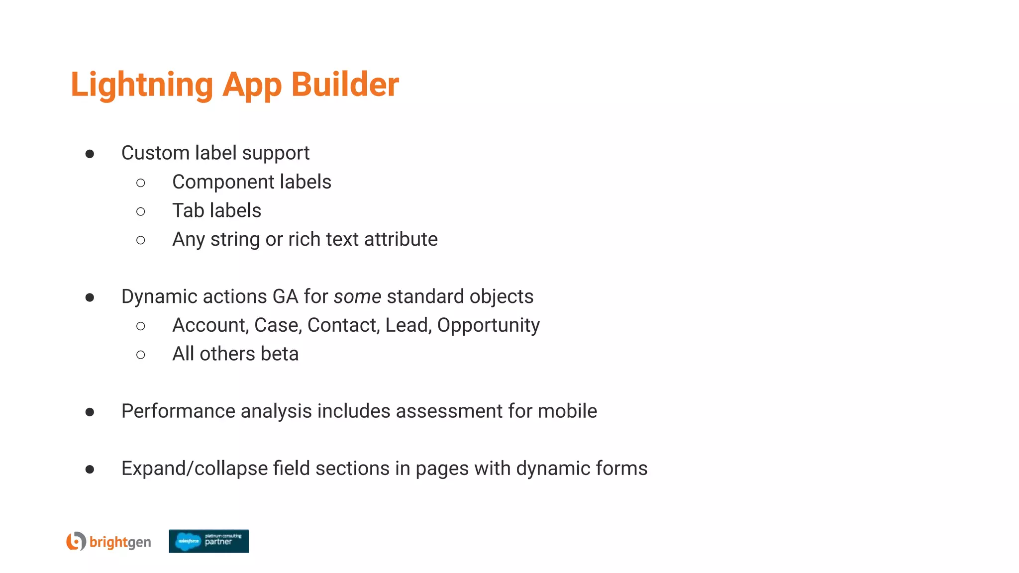 Lightning App Builder
● Custom label support
○ Component labels
○ Tab labels
○ Any string or rich text attribute
● Dynamic actions GA for some standard objects
○ Account, Case, Contact, Lead, Opportunity
○ All others beta
● Performance analysis includes assessment for mobile
● Expand/collapse ﬁeld sections in pages with dynamic forms
 