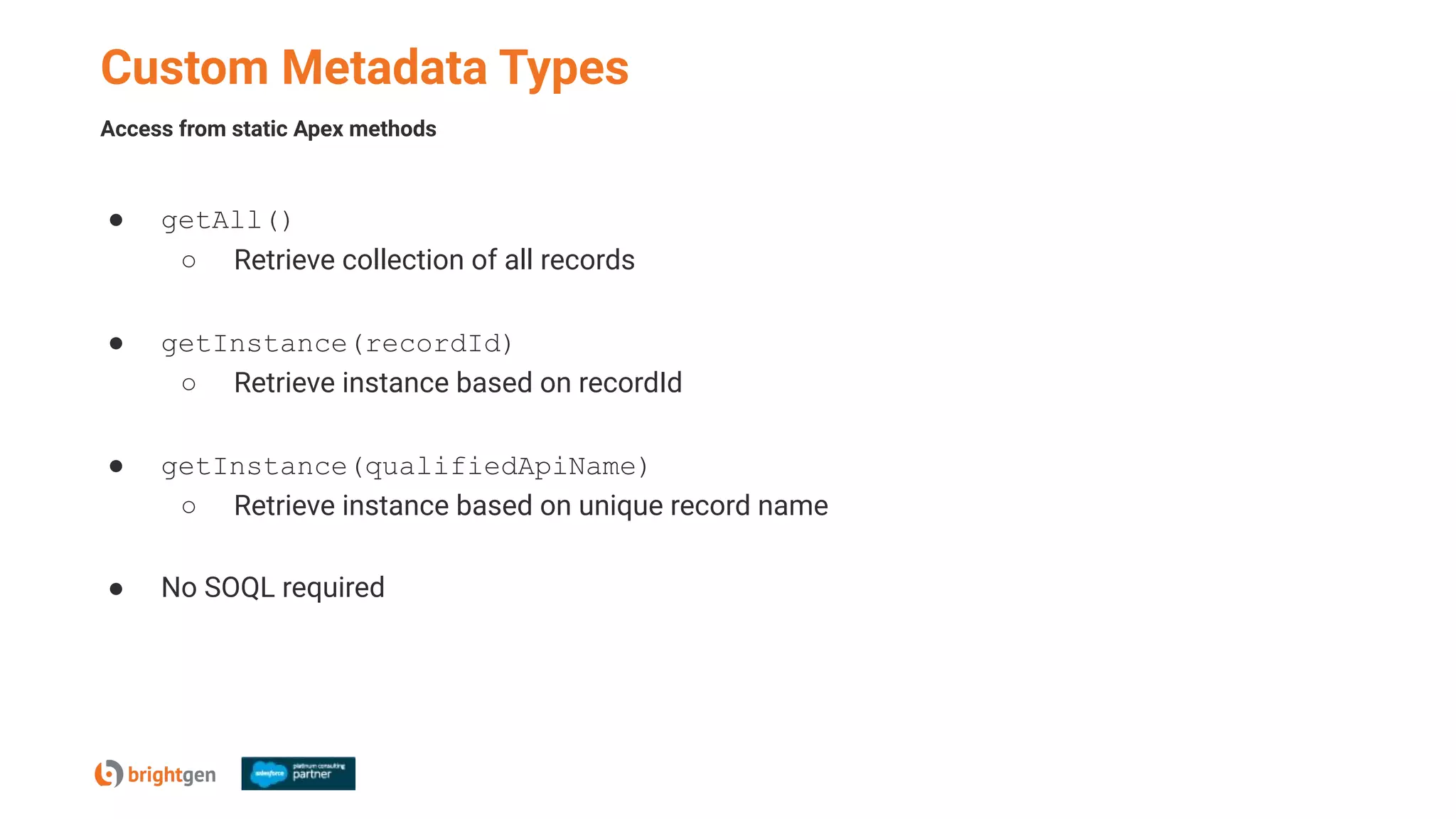 Custom Metadata Types
● getAll()
○ Retrieve collection of all records
● getInstance(recordId)
○ Retrieve instance based on recordId
● getInstance(qualifiedApiName)
○ Retrieve instance based on unique record name
● No SOQL required
Access from static Apex methods
 