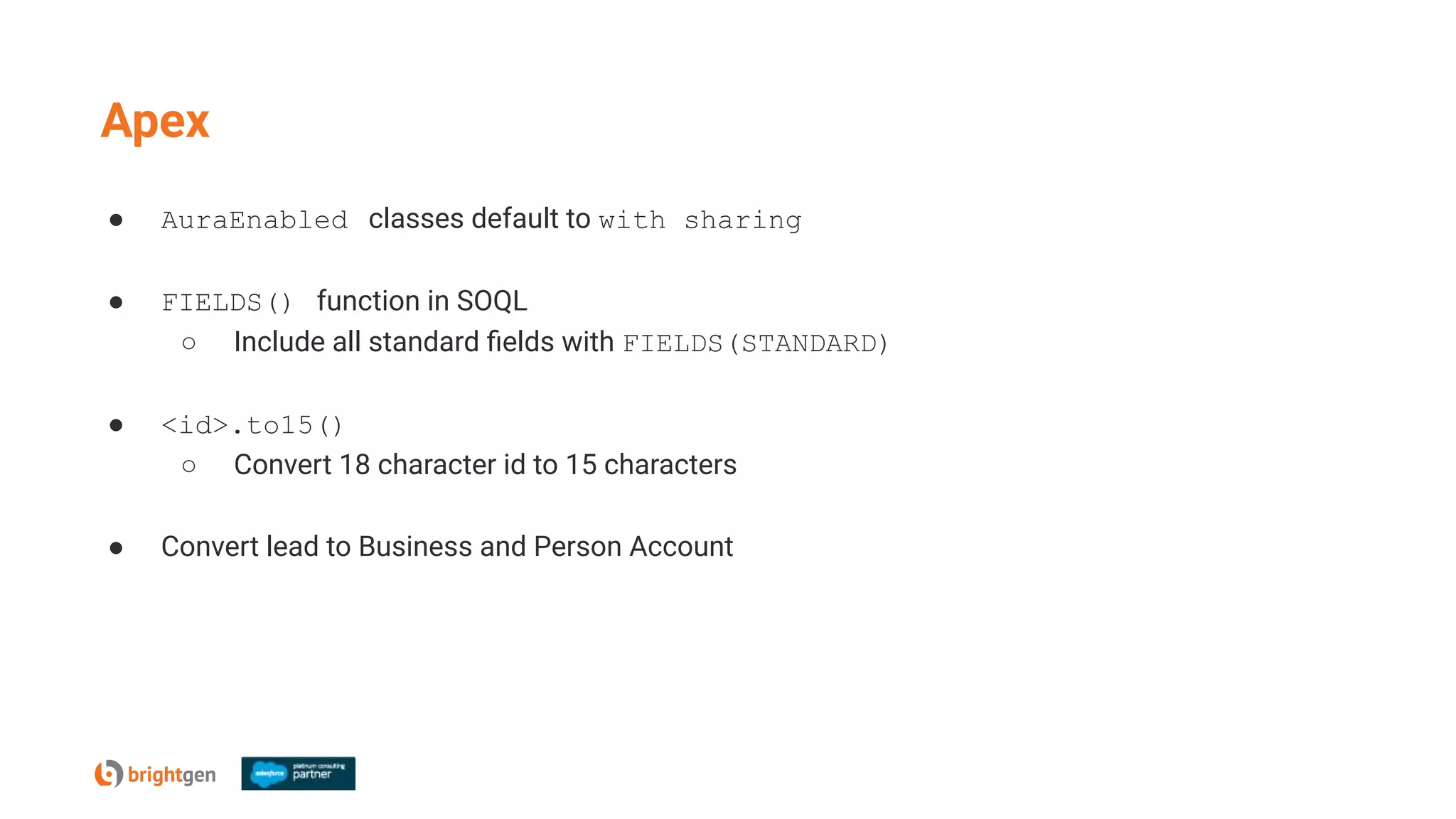 Apex
● AuraEnabled classes default to with sharing
● FIELDS() function in SOQL
○ Include all standard ﬁelds with FIELDS(STANDARD)
● <id>.to15()
○ Convert 18 character id to 15 characters
● Convert lead to Business and Person Account
 