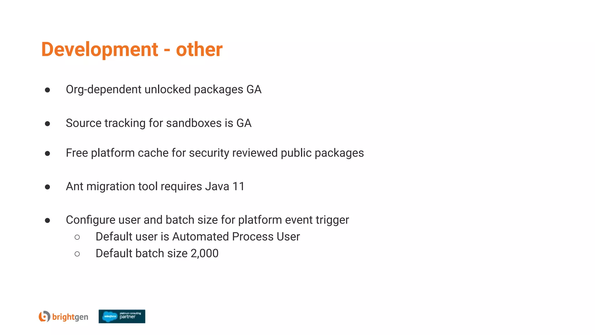 Development - other
● Org-dependent unlocked packages GA
● Source tracking for sandboxes is GA
● Free platform cache for security reviewed public packages
● Ant migration tool requires Java 11
● Conﬁgure user and batch size for platform event trigger
○ Default user is Automated Process User
○ Default batch size 2,000
 