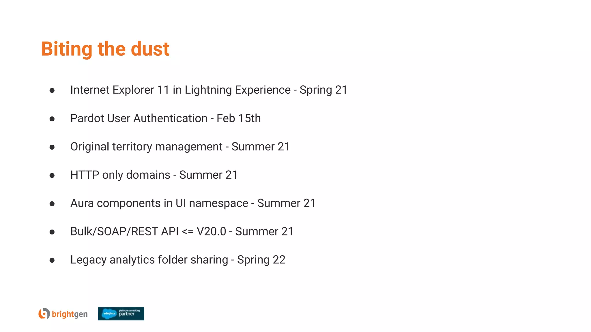 ● Internet Explorer 11 in Lightning Experience - Spring 21
● Pardot User Authentication - Feb 15th
● Original territory management - Summer 21
● HTTP only domains - Summer 21
● Aura components in UI namespace - Summer 21
● Bulk/SOAP/REST API <= V20.0 - Summer 21
● Legacy analytics folder sharing - Spring 22
Biting the dust
 