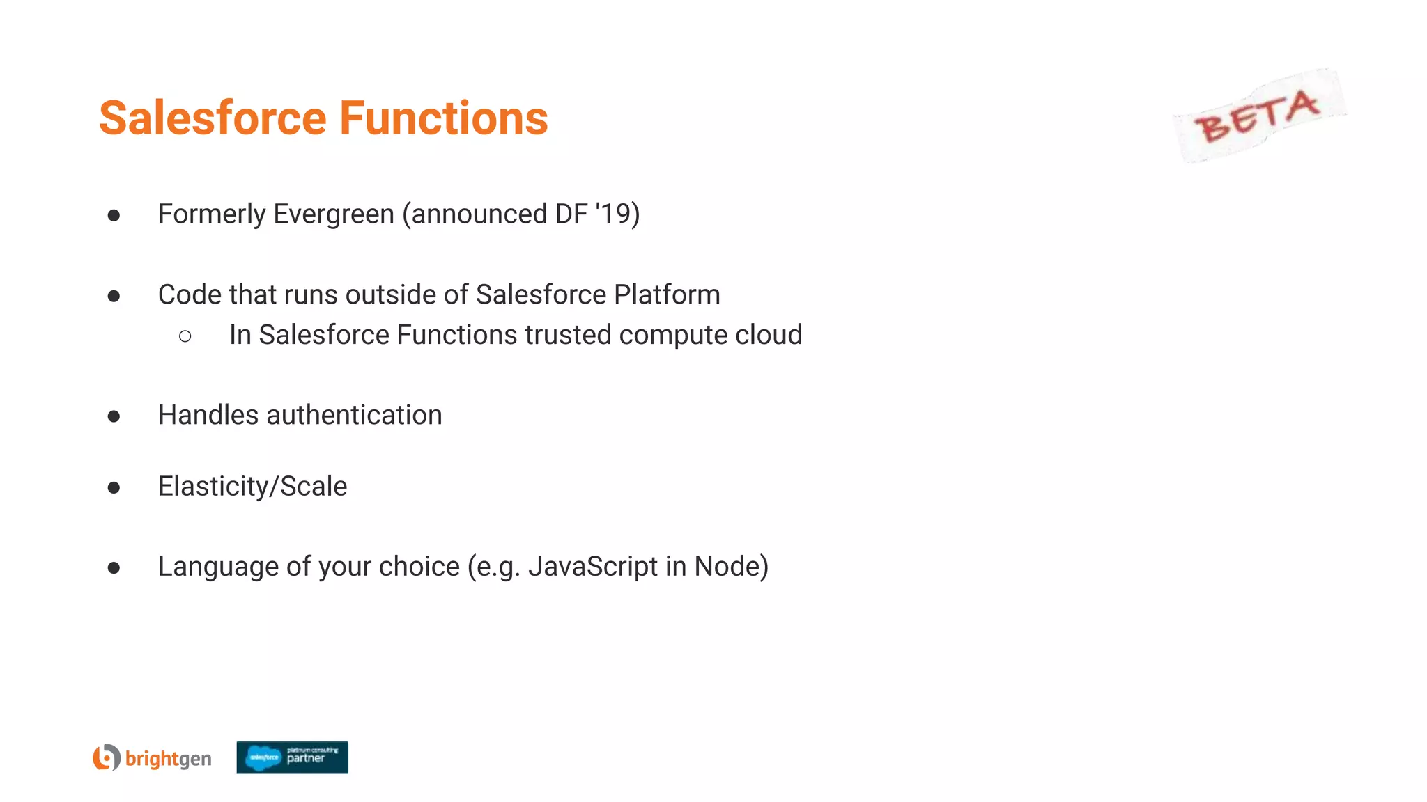 Salesforce Functions
● Formerly Evergreen (announced DF '19)
● Code that runs outside of Salesforce Platform
○ In Salesforce Functions trusted compute cloud
● Handles authentication
● Elasticity/Scale
● Language of your choice (e.g. JavaScript in Node)
 