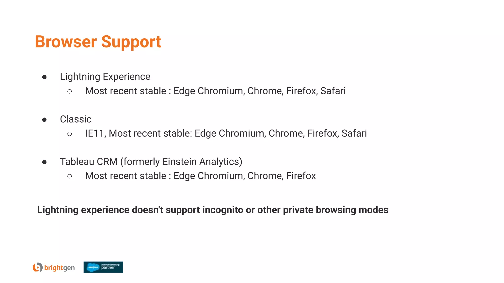 ● Lightning Experience
○ Most recent stable : Edge Chromium, Chrome, Firefox, Safari
● Classic
○ IE11, Most recent stable: Edge Chromium, Chrome, Firefox, Safari
● Tableau CRM (formerly Einstein Analytics)
○ Most recent stable : Edge Chromium, Chrome, Firefox
Lightning experience doesn't support incognito or other private browsing modes
Browser Support
 