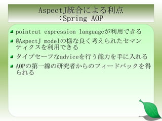 AspectJ統合による利点 :Spring AOP pointcut expression languageが利用できる @AspectJ modelの様な良く考えられたセマンティクスを利用できる タイプセーフなadviceを行う能力を手に入れる AOPの第一線の研究者からのフィードバックを得られる 