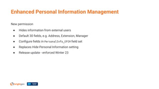 Enhanced Personal Information Management
New permission
● Hides information from external users
● Default 30 ﬁelds, e.g. Address, Extension, Manager
● Conﬁgure ﬁelds in PersonalInfo_EPIM ﬁeld set
● Replaces Hide Personal Information setting
● Release update - enforced Winter 23
 