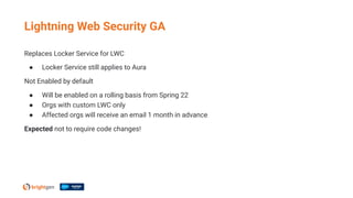 Replaces Locker Service for LWC
● Locker Service still applies to Aura
Not Enabled by default
● Will be enabled on a rolling basis from Spring 22
● Orgs with custom LWC only
● Affected orgs will receive an email 1 month in advance
Expected not to require code changes!
Lightning Web Security GA
 
