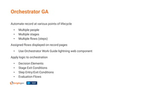 Automate record at various points of lifecycle
• Multiple people
• Multiple stages
• Multiple ﬂows (steps)
Assigned ﬂows displayed on record pages
• Use Orchestrator Work Guide lightning web component
Apply logic to orchestration
• Decision Elements
• Stage Exit Conditions
• Step Entry/Exit Conditions
• Evaluation Flows
Orchestrator GA
 