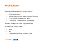 Assign interactive steps to groups/queues
• Avoid bottlenecks
• All members notiﬁed when work item created
• First user to complete step "wins"
• Users must have access to record page
Process background steps asynchronously
Trigger from custom code
• Apex
• API
• Same mechanism as used for ﬂows
Orchestrator
 
