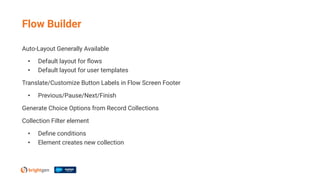 Auto-Layout Generally Available
• Default layout for ﬂows
• Default layout for user templates
Translate/Customize Button Labels in Flow Screen Footer
• Previous/Pause/Next/Finish
Generate Choice Options from Record Collections
Collection Filter element
• Deﬁne conditions
• Element creates new collection
Flow Builder
 