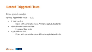 Deﬁne order of execution
Specify trigger order value - 1-2000
• 1-1000 run ﬁrst
• Flows with same value run in API name alphabetical order
• Flows without values run next
• In created date order
• 1001-2000 run ﬁrst
• Flows with same value run in API name alphabetical order
Record-Triggered Flows
 