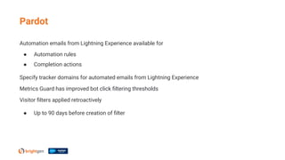 Automation emails from Lightning Experience available for
● Automation rules
● Completion actions
Specify tracker domains for automated emails from Lightning Experience
Metrics Guard has improved bot click ﬁltering thresholds
Visitor ﬁlters applied retroactively
● Up to 90 days before creation of ﬁlter
Pardot
 