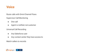 Route calls with Omni-Channel Flows
Supervisor Call Monitoring
● One call
● Agent is notiﬁed, not customer
Universal Call Recording
● Any Salesforce user
● Any contact center they have access to
Match callers to records
Voice
 