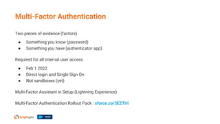Two pieces of evidence (factors)
● Something you know (password)
● Something you have (authenticator app)
Required for all internal user access
● Feb 1 2022
● Direct login and Single Sign On
● Not sandboxes (yet)
Multi-Factor Assistant in Setup (Lightning Experience)
Multi-Factor Authentication Rollout Pack : sforce.co/3EZTIrI
Multi-Factor Authentication
 