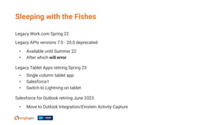 Sleeping with the Fishes
Legacy Work.com Spring 22
Legacy APIs versions 7.0 - 20.0 deprecated
• Available until Summer 22
• After which will error
Legacy Tablet Apps retiring Spring 23
• Single column tablet app
• Salesforce1
• Switch to Lightning on tablet
Salesforce for Outlook retiring June 2023
• Move to Outlook Integration/Einstein Activity Capture
 
