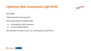 AKA DOM!
Attach directly to host element
Not encapsulated in shadow DOM
● Accessible to other elements
● Accepts global styling
Not available for base (lightning- namespace) components
Lightning Web Component Light DOM
 