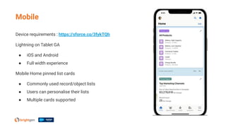Device requirements : https://sforce.co/3fykTQh
Lightning on Tablet GA
● iOS and Android
● Full width experience
Mobile Home pinned list cards
● Commonly used record/object lists
● Users can personalise their lists
● Multiple cards supported
Mobile
 