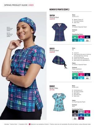 SPRING PRODUCT GUIDE | 2023
Indicates: * Fashion Color | † Available in 6XL | Style/color now available as Fashion | Fashion colors are not reorderable. All prints are fashion, unless otherwise noted.
F
WOMEN'S PRINTS (CONT.)
DK513
Glowing Plaid
Scrubs Hat
(GWPD)
DK704
Glowing Plaid
V-Neck Top
(GWPD)
DK704
Glowing Plaid
(GWPD)
Sizes:
XS-5XL (27")
• Modern Classic fit
• Two patch pockets
• Side vents
Fabric:
97 Cotton/3 Spandex Poplin
Contrast:
None
Coordinating Colors:
Hot Pink
HPKZ
Emerald Ocean
EMOC*
Navy
NVWZ
Teal Blue
TLWZ
White
WHWZ
Turquoise
TQWZ
Hot Pink
HPKZ
Emerald Ocean
EMOC*
Navy
NVWZ
Teal Blue
TLWZ
White
WHWZ
Turquoise
TQWZ
DK513
Glowing Plaid
(GWPD)
Sizes:
OS
• Unisex fit
• Snap tabs by the ears to hold any
ear-loop-style face covering
• Contoured seaming
• Interior terry-cloth sweatband
• Back elastic and adjustable tie
Fabric:
97 Cotton/3 Spandex Poplin
Contrast:
Pewter sweatband
Coordinating Colors:
DK852
Winter Vibes
(WTVB)
Sizes:
XS-5XL (26")
• Contemporary fit
• Two patch pockets
• Back darts
• Rounded hem
• Side vents
Fabric:
91 Poly/9 Spandex Poplin
Contrast:
None
Coordinating Colors:
Black
BLWZ
Pewter
PTWZ
Grey
GRWZ
Hot Pink
HPKZ
Wine
WIN
Teal Blue
TLWZ
Royal
ROWZ
White
WHWZ
 