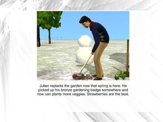 Julien replants the garden now that spring is here. He picked up his bronze gardening badge somewhere and now can plants more veggies. Strawberries are the best. 