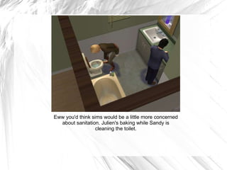 Eww you'd think sims would be a little more concerned about sanitation. Julien's baking while Sandy is cleaning the toilet. 